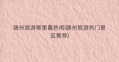 随州旅游哪里最热闹(随州旅游热门景区推荐)