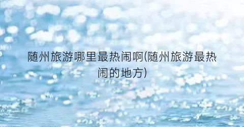 随州旅游哪里最热闹啊(随州旅游最热闹的地方)