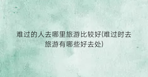 难过的人去哪里旅游比较好(难过时去旅游有哪些好去处)