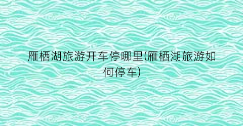 雁栖湖旅游开车停哪里(雁栖湖旅游如何停车)