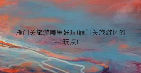 雁门关旅游哪里好玩(雁门关旅游区的玩点)