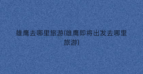 雄鹰去哪里旅游(雄鹰即将出发去哪里旅游)