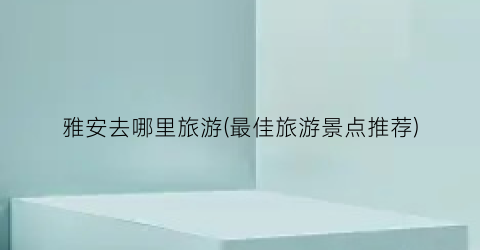 雅安去哪里旅游(最佳旅游景点推荐)