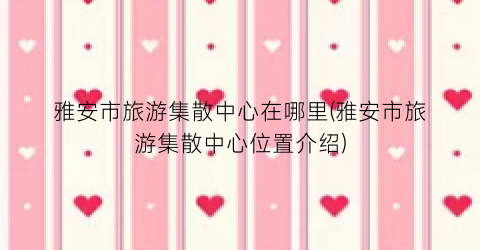 雅安市旅游集散中心在哪里(雅安市旅游集散中心位置介绍)