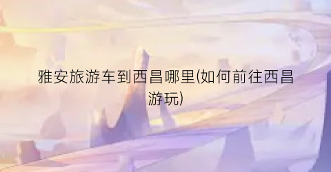 雅安旅游车到西昌哪里(如何前往西昌游玩)