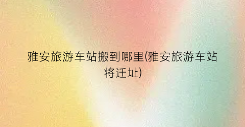 雅安旅游车站搬到哪里(雅安旅游车站将迁址)