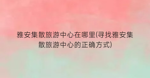 雅安集散旅游中心在哪里(寻找雅安集散旅游中心的正确方式)