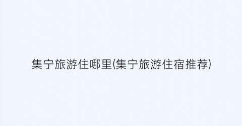 集宁旅游住哪里(集宁旅游住宿推荐)
