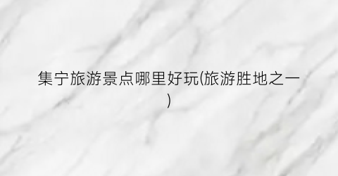 集宁旅游景点哪里好玩(旅游胜地之一)