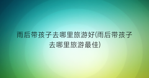 雨后带孩子去哪里旅游好(雨后带孩子去哪里旅游最佳)