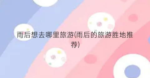 雨后想去哪里旅游(雨后的旅游胜地推荐)