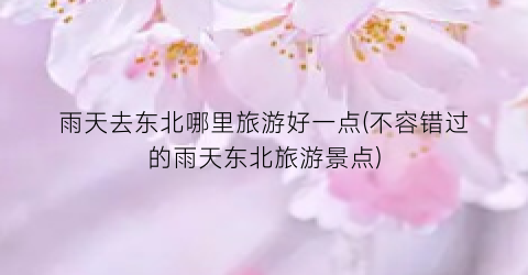 雨天去东北哪里旅游好一点(不容错过的雨天东北旅游景点)