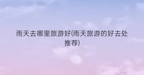 雨天去哪里旅游好(雨天旅游的好去处推荐)