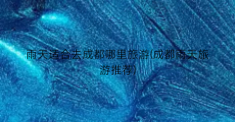 雨天适合去成都哪里旅游(成都雨天旅游推荐)