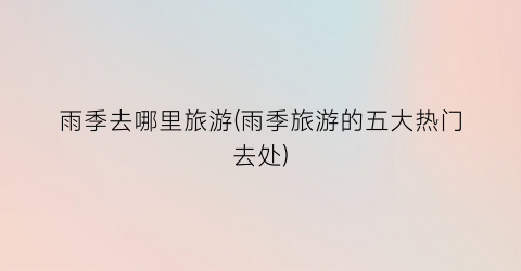 雨季去哪里旅游(雨季旅游的五大热门去处)