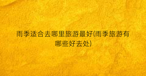 雨季适合去哪里旅游最好(雨季旅游有哪些好去处)
