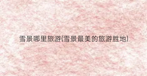 雪景哪里旅游(雪景最美的旅游胜地)