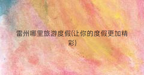 雷州哪里旅游度假(让你的度假更加精彩)