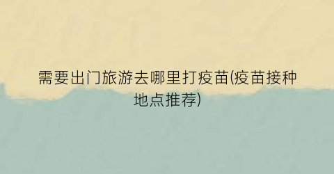 需要出门旅游去哪里打疫苗(疫苗接种地点推荐)