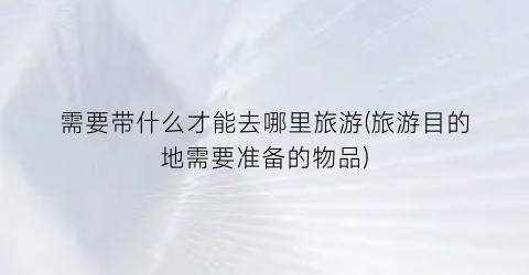 需要带什么才能去哪里旅游(旅游目的地需要准备的物品)