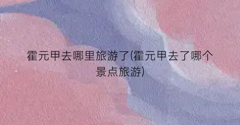 霍元甲去哪里旅游了(霍元甲去了哪个景点旅游)