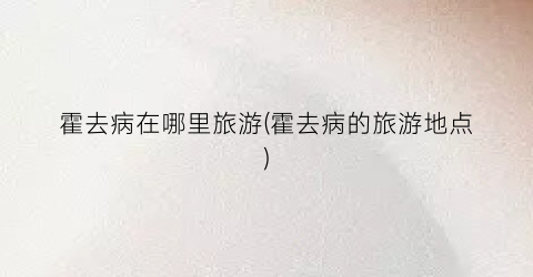 霍去病在哪里旅游(霍去病的旅游地点)