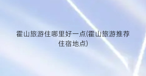 霍山旅游住哪里好一点(霍山旅游推荐住宿地点)