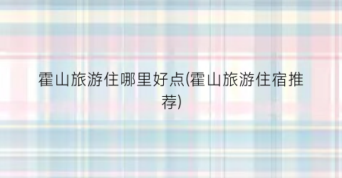 霍山旅游住哪里好点(霍山旅游住宿推荐)