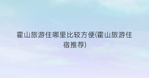 霍山旅游住哪里比较方便(霍山旅游住宿推荐)