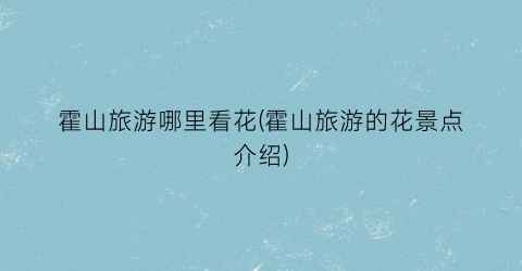 霍山旅游哪里看花(霍山旅游的花景点介绍)
