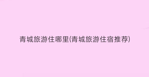 青城旅游住哪里(青城旅游住宿推荐)