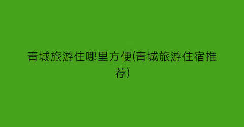 青城旅游住哪里方便(青城旅游住宿推荐)