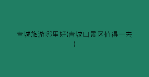 青城旅游哪里好(青城山景区值得一去)
