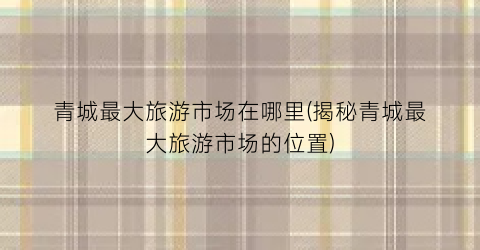 青城最大旅游市场在哪里(揭秘青城最大旅游市场的位置)