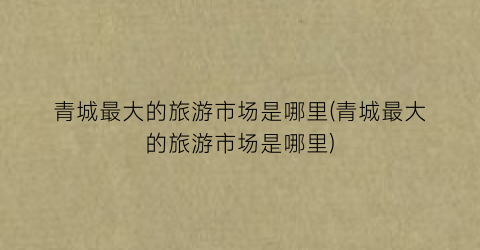 青城最大的旅游市场是哪里(青城最大的旅游市场是哪里)