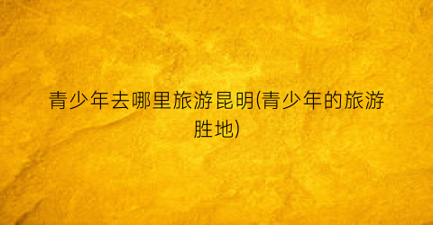 青少年去哪里旅游昆明(青少年的旅游胜地)