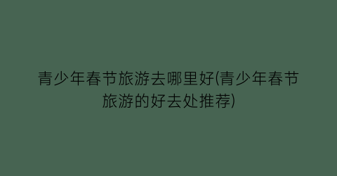 青少年春节旅游去哪里好(青少年春节旅游的好去处推荐)