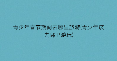 青少年春节期间去哪里旅游(青少年该去哪里游玩)