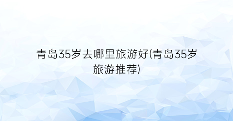 青岛35岁去哪里旅游好(青岛35岁旅游推荐)
