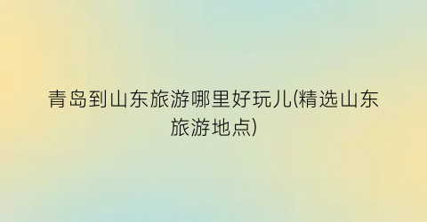 青岛到山东旅游哪里好玩儿(精选山东旅游地点)