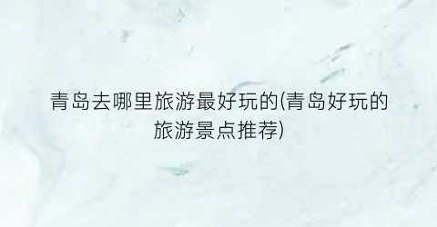 青岛去哪里旅游最好玩的(青岛好玩的旅游景点推荐)