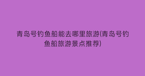青岛号钓鱼船能去哪里旅游(青岛号钓鱼船旅游景点推荐)