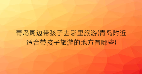青岛周边带孩子去哪里旅游(青岛附近适合带孩子旅游的地方有哪些)