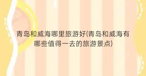青岛和威海哪里旅游好(青岛和威海有哪些值得一去的旅游景点)