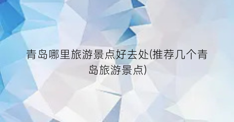 青岛哪里旅游景点好去处(推荐几个青岛旅游景点)