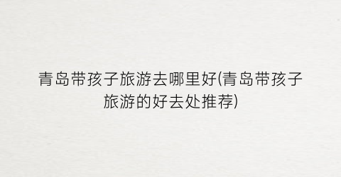 青岛带孩子旅游去哪里好(青岛带孩子旅游的好去处推荐)