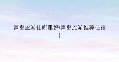青岛旅游住哪里好(青岛旅游推荐住宿)