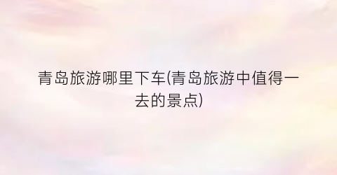 青岛旅游哪里下车(青岛旅游中值得一去的景点)