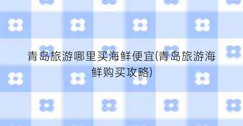 青岛旅游哪里买海鲜便宜(青岛旅游海鲜购买攻略)