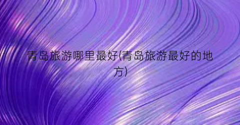 青岛旅游哪里最好(青岛旅游最好的地方)